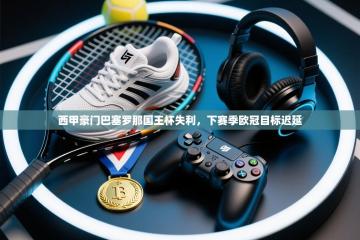 西甲豪门巴塞罗那国王杯失利，下赛季欧冠目标迟延