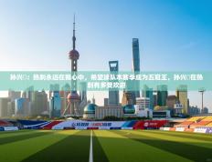 孙兴慜：热刺永远在我心中，希望球队本赛季成为五冠王，孙兴慜在热刺有多受欢迎