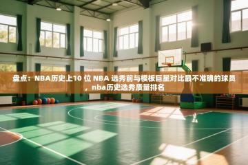 盘点：NBA历史上10 位 NBA 选秀前与模板巨星对比最不准确的球员，nba历史选秀质量排名