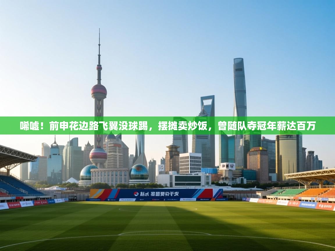 唏嘘!前申花边路飞翼没球踢,摆摊卖炒饭,曾随队夺冠年薪达百万 第1张