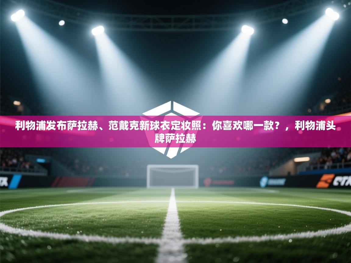 利物浦发布萨拉赫、范戴克新球衣定妆照:你喜欢哪一款?,利物浦头牌萨拉赫 第1张